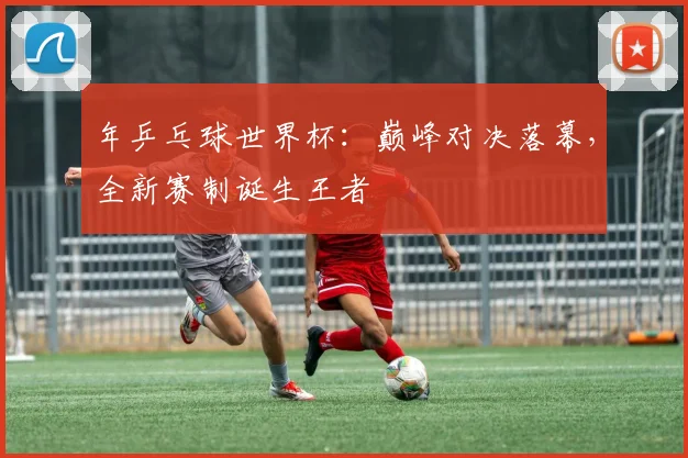 年乒乓球世界杯：巅峰对决落幕，全新赛制诞生王者