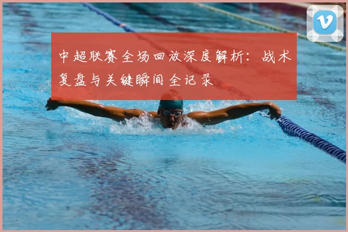 中超联赛全场回放深度解析：战术复盘与关键瞬间全记录