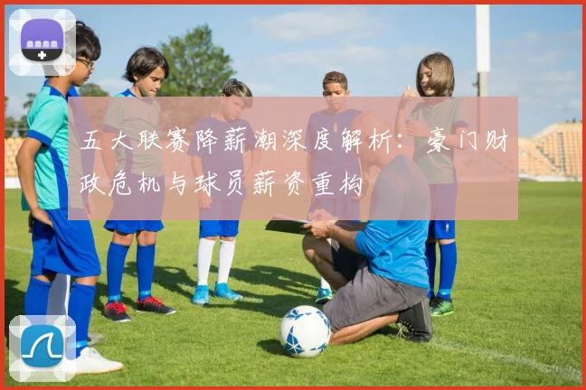 五大联赛降薪潮深度解析：豪门财政危机与球员薪资重构